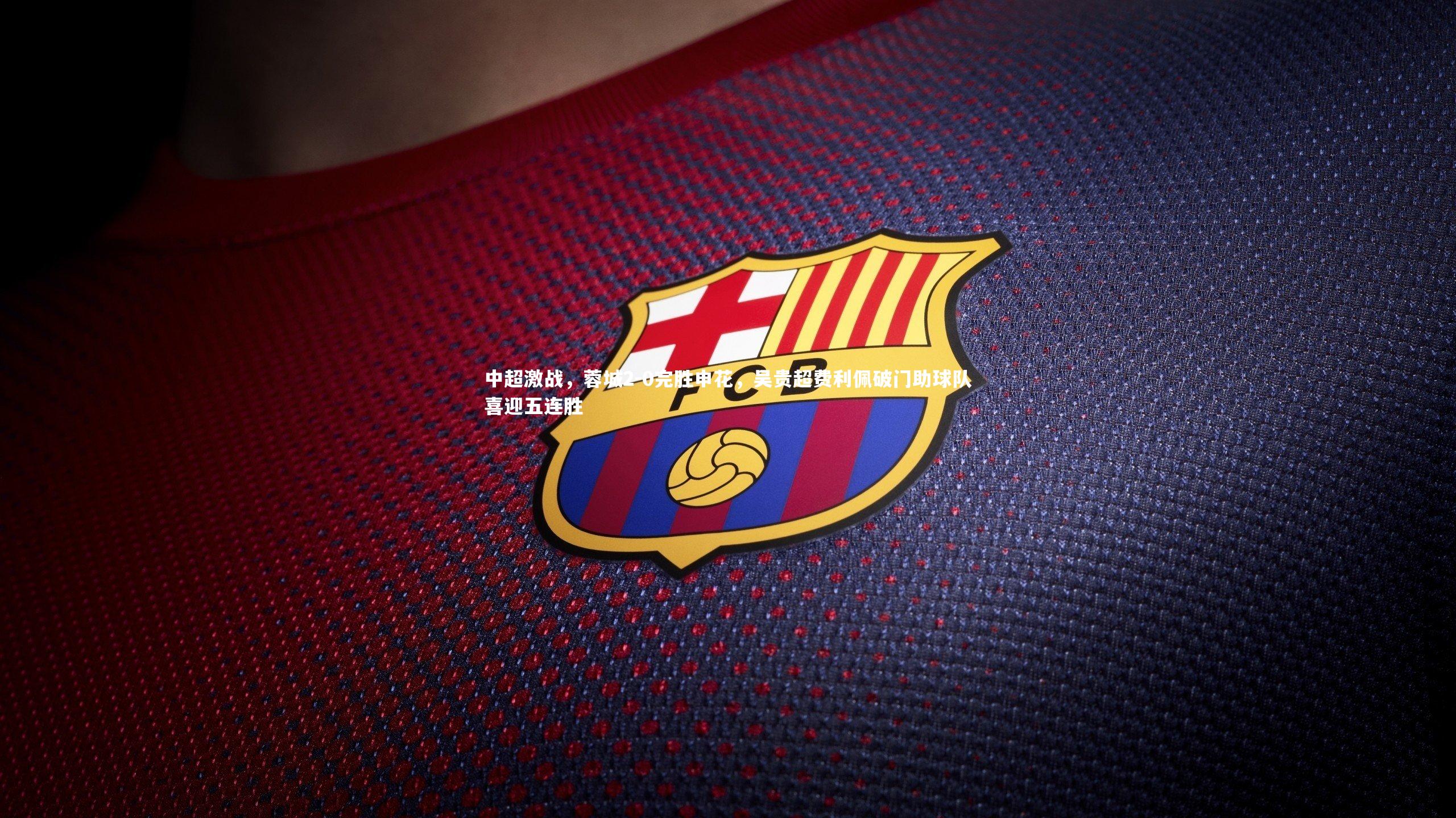 九游体育官网|中超激战，蓉城2-0完胜申花，吴贵超费利佩破门助球队喜迎五连胜