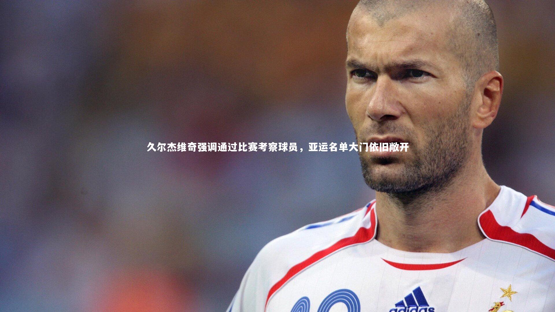 久尔杰维奇强调通过比赛考察球员,亚运名单大门依旧敞开